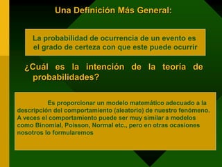 Una Definición Más General:
¿Cuál es la intención de la teoría de
probabilidades?
La probabilidad de ocurrencia de un evento es
el grado de certeza con que este puede ocurrir
Es proporcionar un modelo matemático adecuado a la
descripción del comportamiento (aleatorio) de nuestro fenómeno.
A veces el comportamiento puede ser muy similar a modelos
como Binomial, Poisson, Normal etc., pero en otras ocasiones
nosotros lo formularemos
 