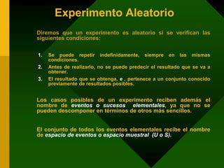 Experimento Aleatorio
Diremos que un experimento es aleatorio si se verifican las
siguientes condiciones:
1. Se puede repetir indefinidamente, siempre en las mismas
condiciones.
2. Antes de realizarlo, no se puede predecir el resultado que se va a
obtener.
3. El resultado que se obtenga, e , pertenece a un conjunto conocido
previamente de resultados posibles.
Los casos posibles de un experimento reciben además el
nombre de eventos o sucesos elementales, ya que no se
pueden descomponer en términos de otros más sencillos.
El conjunto de todos los eventos elementales recibe el nombre
de espacio de eventos o espacio muestral (U o S).
 