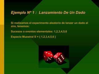 Ejemplo Nº 1 : Lanzamiento De Un Dado
Si realizamos el experimento aleatorio de lanzar un dado al
aire, tenemos:
Sucesos o eventos elementales: 1,2,3,4,5,6
Espacio Muestral S = { 1,2,3,4,5,6 }
 