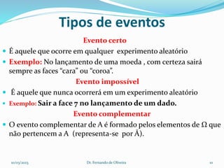 Tipos de eventos
Evento certo
 É aquele que ocorre em qualquer experimento aleatório
 Exemplo: No lançamento de uma moeda , com certeza sairá
sempre as faces “cara” ou “coroa”.
Evento impossível
 É aquele que nunca ocorrerá em um experimento aleatório
 Exemplo: Sair a face 7 no lançamento de um dado.
Evento complementar
 O evento complementar de A é formado pelos elementos de Ω que
não pertencem a A (representa-se por Ā).
10/03/2023 Dr. Fernando de Oliveira 10
 