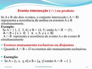 Evento intersecção (  ) ou produto
Se A e B são dois eventos, o conjunto intersecção ( A  B)
representa a ocorrência de ambos os eventos A e B
simultaneamente.
Exemplo:
Se A = { 1, 2, 5, 6} e B = {4, 5} então A  B = {5}.
A  B = { x  Ω | x  A e x  B}
A  B representa a ocorrência do evento A e do evento B
simultaneamente
 Eventos mutuamente exclusivos ou disjuntos
 Quando A  B =  os eventos são mutuamente exclusivos.
 Exemplo:
 Se A = {1, 2, 5, 6} e B = {4, 7} então A  B = { }.
10/03/2023 Dr. Fernando de Oliveira 13
 