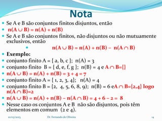 Nota
 Se A e B são conjuntos finitos disjuntos, então
 n(A  B) = n(A) + n(B)
 Se A e B são conjuntos finitos, não disjuntos ou não mutuamente
exclusivos, então
 n(A  B) = n(A) + n(B) – n(A  B)
 Exemplo:
 conjunto finito A = { a, b, c }; n(A) = 3
 conjunto finito B = { d, e, f, g }; n(B) = 4 e A  B={}
 n(A  B) = n(A) + n(B) = 3 + 4 = 7
 conjunto finito A = { 1, 2, 3, 4}; n(A) = 4
 conjunto finito B = {2, 4, 5, 6, 8, 9); n(B) = 6 eA  B={2,4} logo
n(A  B)=2
 n(A  B) = n(A) + n(B) – n(A  B) = 4 + 6 – 2 = 8
 Nesse caso os conjuntos A e B não são disjuntos, pois têm
elementos em comum (2 e 4).
10/03/2023 Dr. Fernando de Oliveira 14
 