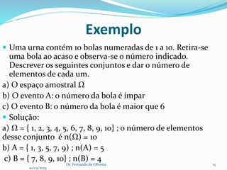 Exemplo
 Uma urna contém 10 bolas numeradas de 1 a 10. Retira-se
uma bola ao acaso e observa-se o número indicado.
Descrever os seguintes conjuntos e dar o número de
elementos de cada um.
a) O espaço amostral Ω
b) O evento A: o número da bola é ímpar
c) O evento B: o número da bola é maior que 6
 Solução:
a) Ω = { 1, 2, 3, 4, 5, 6, 7, 8, 9, 10} ; o número de elementos
desse conjunto é n(Ω) = 10
b) A = { 1, 3, 5, 7, 9) ; n(A) = 5
c) B = { 7, 8, 9, 10} ; n(B) = 4
10/03/2023
Dr. Fernando de Oliveira 15
 
