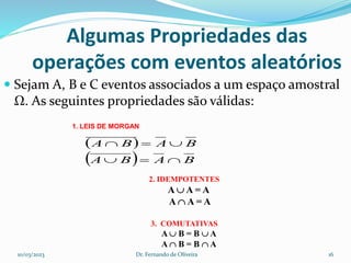 Algumas Propriedades das
operações com eventos aleatórios
 Sejam A, B e C eventos associados a um espaço amostral
Ω. As seguintes propriedades são válidas:
1. LEIS DE MORGAN
 
  B
A
B
A
B
A
B
A






2. IDEMPOTENTES
A  A = A
A  A = A
3. COMUTATIVAS
A  B = B  A
A  B = B  A
10/03/2023 Dr. Fernando de Oliveira 16
 