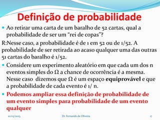 Definição de probabilidade
 Ao retirar uma carta de um baralho de 52 cartas, qual a
probabilidade de ser um “rei de copas”?
R:Nesse caso, a probabilidade é de 1 em 52 ou de 1/52. A
probabilidade de ser retirada ao acaso qualquer uma das outras
51 cartas do baralho é 1/52.
 Considere um experimento aleatório em que cada um dos n
eventos simples do Ω a chance de ocorrência é a mesma.
Nesse caso dizemos que Ω é um espaço equiprovável e que
a probabilidade de cada evento é 1/ n.
 Podemos ampliar essa definição de probabilidade de
um evento simples para probabilidade de um evento
qualquer
10/03/2023 Dr. Fernando de Oliveira 17
 