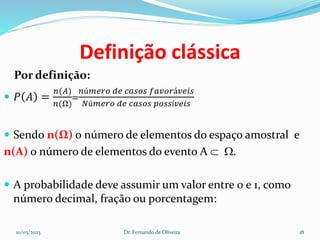 Definição clássica
Por definição:
 𝑃 𝐴 =
𝑛(𝐴)
𝑛(Ω)
=
𝑛ú𝑚𝑒𝑟𝑜 𝑑𝑒 𝑐𝑎𝑠𝑜𝑠 𝑓𝑎𝑣𝑜𝑟á𝑣𝑒𝑖𝑠
𝑁ú𝑚𝑒𝑟𝑜 𝑑𝑒 𝑐𝑎𝑠𝑜𝑠 𝑝𝑜𝑠𝑠í𝑣𝑒𝑖𝑠
 Sendo n(Ω) o número de elementos do espaço amostral e
n(A) o número de elementos do evento A  .
 A probabilidade deve assumir um valor entre 0 e 1, como
número decimal, fração ou porcentagem:
10/03/2023 Dr. Fernando de Oliveira 18
 