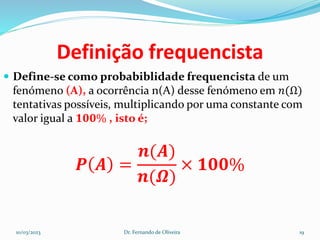 Definição frequencista
 Define-se como probabiblidade frequencista de um
fenómeno (A), a ocorrência n(A) desse fenómeno em 𝑛(Ω)
tentativas possíveis, multiplicando por uma constante com
valor igual a 𝟏𝟎𝟎% , isto é;
𝑷 𝑨 =
𝒏(𝑨)
𝒏(𝜴)
× 𝟏𝟎𝟎%
10/03/2023 Dr. Fernando de Oliveira 19
 