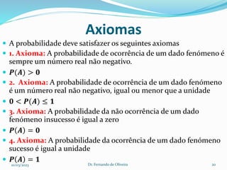 Axiomas
 A probabilidade deve satisfazer os seguintes axiomas
 1. Axioma: A probabilidade de ocorrência de um dado fenómeno é
sempre um número real não negativo.
 𝑷(𝑨) > 𝟎
 2. Axioma: A probabilidade de ocorrência de um dado fenómeno
é um número real não negativo, igual ou menor que a unidade
 𝟎 < 𝑷(𝑨) ≤ 𝟏
 3. Axioma: A probabilidade da não ocorrência de um dado
fenómeno insucesso é igual a zero
 𝑷 𝑨 = 𝟎
 4. Axioma: A probabilidade da ocorrência de um dado fenómeno
sucesso é igual a unidade
 𝑷 𝑨 = 𝟏
10/03/2023 Dr. Fernando de Oliveira 20
 