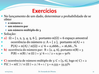 Exercícios
 No lançamento de um dado, determinar a probabilidade de se
obter
 o número 2
 um número par
 um número múltiplo de 3
 Solução:
 a) Ω = { 1, 2, 3, 4, 5, 6 }, portanto n(Ω) = 6 espaço amostral
 ocorrência do número 2: A = { 2 }, portanto n(A) = 1
 P(A) = n(A) / n(Ω) = 1/ 6 = 0,1666... = 16,66...%
 b) ocorrência do número par: B = {2, 4, 6}, portanto n(B) = 3
 P(B) = n(B) / n (Ω ) = 3/ 6 = 1 / 2 = 0,50 = 50%
 C) ocorrência de número múltiplo de 3: C = {3, 6}, logo n( C) = 2
 P(C ) = n(C ) / n (Ω ) = 2 / 6 = 1 / 3 = 0,333 = 33,33%
10/03/2023 Dr. Fernando de Oliveira 21
 