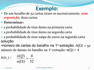 Exemplo:
 De um baralho de 52 cartas tiram-se sucessivamente, sem
reposição, duas cartas.
 Determinar:
 a probabilidade de tirar dama na primeira carta
 a probabilidade de tirar dama na segunda carta
 a probabilidade de tirar naipe de ouros na segunda carta
solução
•número de cartas do baralho na 1a extração: n() = 52
número de damas no baralho na 1a extração: n(Q) = 4
P(D1 ) =
52
4
)
(
)
(


n
Q
n
10/03/2023 Dr. Fernando de Oliveira 23
 