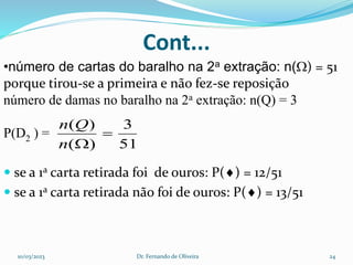 Cont...
•número de cartas do baralho na 2a extração: n() = 51
porque tirou-se a primeira e não fez-se reposição
número de damas no baralho na 2a extração: n(Q) = 3
P(D2 ) =
 se a 1a carta retirada foi de ouros: P() = 12/51
 se a 1a carta retirada não foi de ouros: P() = 13/51
51
3
)
(
)
(


n
Q
n
10/03/2023 Dr. Fernando de Oliveira 24
 