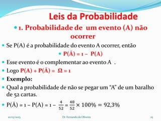 Leis da Probabilidade
 1. Probabilidade de um evento (A) não
ocorrer
 Se P(A) é a probabilidade do evento A ocorrer, então
 P(Ā) = 1 – P(A)
 Esse evento é o complementar ao evento A .
 Logo P(A) + P(Ā) = Ω = 1
 Exemplo:
 Qual a probabilidade de não se pegar um “A” de um baralho
de 52 cartas.
 P(Ā) = 1 – P(A) = 1 –
4
52
=
48
52
× 100% = 92,3%
10/03/2023 Dr. Fernando de Oliveira 25
 