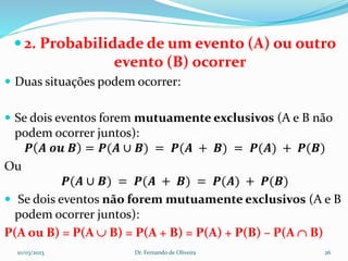  2. Probabilidade de um evento (A) ou outro
evento (B) ocorrer
 Duas situações podem ocorrer:
 Se dois eventos forem mutuamente exclusivos (A e B não
podem ocorrer juntos):
𝑷 𝑨 𝒐𝒖 𝑩 = 𝑷(𝑨 ∪ 𝑩) = 𝑷(𝑨 + 𝑩) = 𝑷(𝑨) + 𝑷(𝑩)
Ou
𝑷(𝑨 ∪ 𝑩) = 𝑷(𝑨 + 𝑩) = 𝑷(𝑨) + 𝑷(𝑩)
 Se dois eventos não forem mutuamente exclusivos (A e B
podem ocorrer juntos):
P(A ou B) = P(A  B) = P(A + B) = P(A) + P(B) – P(A  B)
10/03/2023 Dr. Fernando de Oliveira 26
 