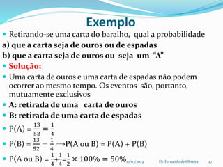 Exemplo
 Retirando-se uma carta do baralho, qual a probabilidade
a) que a carta seja de ouros ou de espadas
b) que a carta seja de ouros ou seja um “A”
 Solução:
 Uma carta de ouros e uma carta de espadas não podem
ocorrer ao mesmo tempo. Os eventos são, portanto,
mutuamente exclusivos
 A: retirada de uma carta de ouros
 B: retirada de uma carta de espadas
 P(A) =
13
52
=
1
4
 P(B) =
13
52
=
1
4
⟹P(A ou B) = P(A) + P(B)
 P(A ou B) =
1
4
+
1
4
=
1
2
× 100% = 50%10/03/2023 Dr. Fernando de Oliveira 27
 