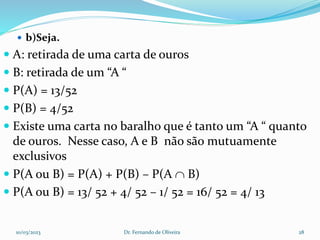  b)Seja.
 A: retirada de uma carta de ouros
 B: retirada de um “A “
 P(A) = 13/52
 P(B) = 4/52
 Existe uma carta no baralho que é tanto um “A “ quanto
de ouros. Nesse caso, A e B não são mutuamente
exclusivos
 P(A ou B) = P(A) + P(B) – P(A  B)
 P(A ou B) = 13/ 52 + 4/ 52 – 1/ 52 = 16/ 52 = 4/ 13
10/03/2023 Dr. Fernando de Oliveira 28
 