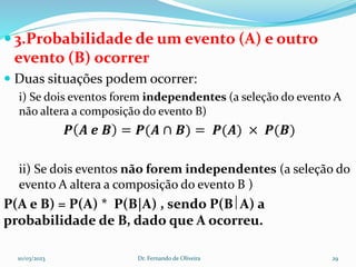  3.Probabilidade de um evento (A) e outro
evento (B) ocorrer
 Duas situações podem ocorrer:
i) Se dois eventos forem independentes (a seleção do evento A
não altera a composição do evento B)
𝑷 𝑨 𝒆 𝑩 = 𝑷(𝑨 ∩ 𝑩) = 𝑷(𝑨) × 𝑷(𝑩)
ii) Se dois eventos não forem independentes (a seleção do
evento A altera a composição do evento B )
P(A e B) = P(A) * P(B|A) , sendo P(BA) a
probabilidade de B, dado que A ocorreu.
10/03/2023 Dr. Fernando de Oliveira 29
 