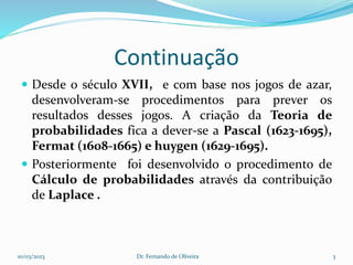 Continuação
 Desde o século XVII, e com base nos jogos de azar,
desenvolveram-se procedimentos para prever os
resultados desses jogos. A criação da Teoria de
probabilidades fica a dever-se a Pascal (1623-1695),
Fermat (1608-1665) e huygen (1629-1695).
 Posteriormente foi desenvolvido o procedimento de
Cálculo de probabilidades através da contribuição
de Laplace .
10/03/2023 Dr. Fernando de Oliveira 3
 