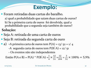Exemplo:
 Foram retiradas duas cartas do baralho.
a) qual a probabilidade que saiam duas cartas de ouros?
b) Se a primeira carta de ouros foi devolvida, qual a
probabilidade que a segunda seja também de ouros?
Solução:
 Seja A: retirada de uma carta de ouros
 Seja B: retirada da segunda carta de ouro
 a) -A primeira carta de ouros tem P(A) = 13/ 52 = 1/ 4
-A segunda carta de ouros tem P(BA) = 12/ 51
- Os eventos não são independentes
Então P(A e B) = P(A) * P(BA) =
1
4
×
12
51
=
12
204
=
3
51
× 100% = 5,9%
10/03/2023 Dr. Fernando de Oliveira 30
 