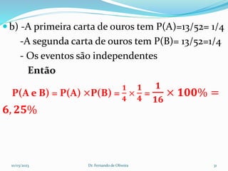  b) -A primeira carta de ouros tem P(A)=13/52= 1/4
-A segunda carta de ouros tem P(B)= 13/52=1/4
- Os eventos são independentes
Então
P(A e B) = P(A) ×P(B) =
𝟏
𝟒
×
𝟏
𝟒
=
𝟏
𝟏𝟔
× 𝟏𝟎𝟎% =
𝟔, 𝟐𝟓%
10/03/2023 Dr. Fernando de Oliveira 31
 