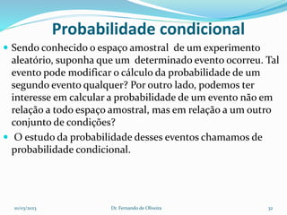 Probabilidade condicional
 Sendo conhecido o espaço amostral de um experimento
aleatório, suponha que um determinado evento ocorreu. Tal
evento pode modificar o cálculo da probabilidade de um
segundo evento qualquer? Por outro lado, podemos ter
interesse em calcular a probabilidade de um evento não em
relação a todo espaço amostral, mas em relação a um outro
conjunto de condições?
 O estudo da probabilidade desses eventos chamamos de
probabilidade condicional.
10/03/2023 Dr. Fernando de Oliveira 32
 
