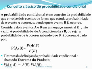 Conceito clássico de probabilidade condicional
A probabilidade condicional é um conceito da probabilidade
que envolve dois eventos de forma que estuda a probabilidade
de o evento A ocorrer, sabendo que o evento B já ocorreu.
Considere dois eventos A e B em um espaço amostral Ω , não
vazio. A probabilidade de A condicionada a B, ou seja, a
probabilidade de A ocorrer sabendo que B já ocorreu, é dado
por:
P(A/B)=
𝑃(𝑨∩𝐵)
𝑃(𝐵)
 Tiramos da definição da probabilidade condicional o
chamado Teorema do Produto:
 𝑃(𝐵 ∩ 𝐴) = 𝑃(𝐵). 𝑃(𝐴/𝐵)
10/03/2023 Dr. Fernando de Oliveira 33
 