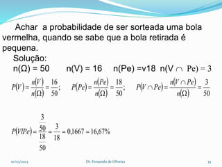 Achar a probabilidade de ser sorteada uma bola
vermelha, quando se sabe que a bola retirada é
pequena.
Solução:
n(Ω) = 50 n(V) = 16 n(Pe) =v18 n(V  Pe) = 3
   
 
   
 
   
 
  %
67
,
16
1667
,
0
18
3
50
18
50
3
50
3
;
50
18
;
50
16















VlPe
P
n
Pe
V
n
Pe
V
P
n
Pe
n
Pe
P
n
V
n
V
P
10/03/2023 Dr. Fernando de Oliveira 35
 