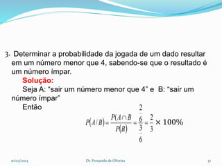3.
× 100%
10/03/2023 Dr. Fernando de Oliveira 37
Determinar a probabilidade da jogada de um dado resultar
em um número menor que 4, sabendo-se que o resultado é
um número ímpar.
Solução:
Seja A: “sair um número menor que 4” e B: “sair um
número ímpar”
Então
 
  3
2
6
3
6
2
(
/ 



B
P
B
A
P
B
A
P
 