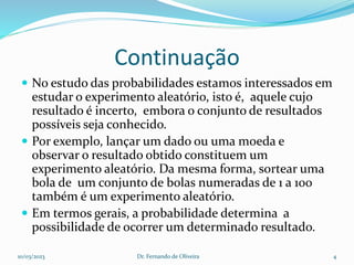 Continuação
 No estudo das probabilidades estamos interessados em
estudar o experimento aleatório, isto é, aquele cujo
resultado é incerto, embora o conjunto de resultados
possíveis seja conhecido.
 Por exemplo, lançar um dado ou uma moeda e
observar o resultado obtido constituem um
experimento aleatório. Da mesma forma, sortear uma
bola de um conjunto de bolas numeradas de 1 a 100
também é um experimento aleatório.
 Em termos gerais, a probabilidade determina a
possibilidade de ocorrer um determinado resultado.
10/03/2023 Dr. Fernando de Oliveira 4
 