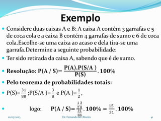 Exemplo
 Considere duas caixas A e B: A caixa A contém 3 garrafas e 5
de coca cola e a caixa B contém 4 garrafas de sumo e 6 de coca
cola.Escolhe-se uma caixa ao acaso e dela tira-se uma
garrafa.Determine a seguinte probabilidade:
 Ter sido retirada da caixa A, sabendo que é de sumo.
 Resolução: P(A / S)=
P(A).P(S/A )
P(S)
. 𝟏𝟎𝟎%
 Pelo teorema de probabilidades totais:
 P(S)=
31
80
;P(S/A )=
3
8
e P(A )=
1
2
,
 logo: P(A / S)=
1
2
.
3
8
31
80
. 𝟏𝟎𝟎% =
15
31
. 𝟏𝟎𝟎%
10/03/2023 Dr. Fernando de Oliveira 41
 