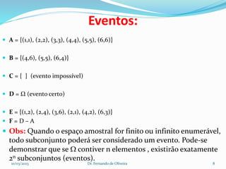 Eventos:
 A = {(1,1), (2,2), (3,3), (4,4), (5,5), (6,6)}
 B = {(4,6), (5,5), (6,4)}
 C = { } (evento impossível)
 D = Ω (evento certo)
 E = {(1,2), (2,4), (3,6), (2,1), (4,2), (6,3)}
 F = D – A
 Obs: Quando o espaço amostral for finito ou infinito enumerável,
todo subconjunto poderá ser considerado um evento. Pode-se
demonstrar que se  contiver n elementos , existirão exatamente
2n subconjuntos (eventos).
10/03/2023 Dr. Fernando de Oliveira 8
 