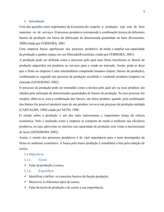 3

1. Introdução
Uma das questões mais importantes da Economia diz respeito à produção, seja esta de bens
materiais ou de serviços. O processo produtivo corresponde à combinação técnica de diferentes
fatores de produção em busca da fabricação de determinada quantidade de bens (Kwasnicka,
2000) citado por FERREIRA, 2001.
Uma empresa busca aperfeiçoar seu processo produtivo de modo a ampliar sua capacidade
de produção e ganhar espaço em seu Mercado(Kwasnicka; citado por FERREIRA, 2001).
A produção pode ser definida como o processo pelo qual uma firma transforma os fatores de
produção adquiridos em produtos ou serviços para a venda no mercado. Assim, pode-se dizer
que a firma ou empresa é uma intermediária comprando insumos (inputs, fatores de produção),
combinando-os segundo um processo de produção escolhido e vendendo produtos (outputs) no
mercado (GENEROSO; 2002)
O processo de produção pode ser entendido como a técnica pelo qual um ou mais produtos são
obtidos pela utilização de determinadas quantidades de fatores de produção. Se esse processo for
simples, obter-se-á, com a combinação dos fatores, um único produto; quando, pela combinação
dos fatores for possível produzir mais de um produto, ter-se-á um processo de produção múltipla
(CARVALHO, 1989) citado por NETO; 1990.
O estudo sobre a produção é um dos mais interessantes e importantes temas da ciência
econômica. Nele é analisado como a empresa se comporta de modo a melhorar sua eficiência
produtiva, ou seja, aproveitar ao máximo sua capacidade de produção com vistas à maximização
do lucro (GENEROSO, 2002).
Assim, o estudo dos processos produtivos é de vital importância para o bom desempenho da
firma no ambiente econômico. A busca pela maior produção é simultânea à luta pela redução de
custos.
1.1.Objectivos
1.1.1.

Geral

 Falar da produção e custos;
1.1.2.

Especificos

 Identificar e definir os conceitos basicos da função produção;
 Descrever os diferentes tipos de custos;
 Falar da teoria de produção e de custos e sua importância;

 