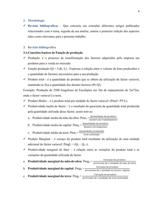 4

2. Metodologia
 Revisão bibliograficas – Que consistiu em consultar diferentes artigos publicados
relacionados com o tema, seguida da sua analise, sintese e posterior redição dos aspectos
tidos como relevantes para o presente trabalho.

3. Revisão bibliografica
3.1.Conceitos basicos de Função de produção
 Produção: é o processo de transformação dos factores adquiridos pela empresa em
produtos para a venda no mercado.
 Função produção (Q = f (K, L) - Expressa a relação entre o volume de bens produzidos e
a quantidade de factores necessários para a sua produção.
 Produto total - é a quantidade do produto que se obtem da utilização do factor variavel,
mantendo-se fixa a quantidade dos demais factores (Pt=Q).
Exemplo: Produção de 2500 longalinas de Eucaliptus em 1ha de espaçamento de 2m*2m,
onde o factor variavel é a terra.
 Produto Medio – é o produto total por unidade do factor variavel: (Pmel= PT/L).
 Produtividade media do factor – é o resultado do quociente da quantidade total produzida
pela quantidade utilizada desse factor; assim tem-se:
𝑄𝑢𝑛𝑎𝑡𝑖𝑑𝑎𝑑𝑒 𝑑𝑜 𝑝𝑟𝑜𝑑𝑢𝑡𝑜

a. Produtividade media da mão-de-obra: Pmen = 𝑛𝑢𝑚𝑒𝑟𝑜
b. Produtividade media do capital: Pmek =
c. Produtividade média da terra: Pmet =

𝑑𝑒 𝑡𝑟𝑎𝑏𝑎𝑙ℎ𝑎𝑑𝑜𝑟𝑒𝑠

𝑄𝑢𝑎𝑛𝑡𝑖𝑑𝑎𝑑𝑒 𝑑𝑜 𝑝𝑟𝑜𝑑𝑢𝑡𝑜
𝑁𝑢𝑚𝑒𝑟𝑜 𝑑𝑒 𝑚𝑎𝑞𝑢𝑖𝑛𝑎𝑠

𝑄𝑢𝑎𝑛𝑡𝑖𝑑𝑎𝑑𝑒 𝑝𝑟𝑜𝑑𝑢𝑧𝑖𝑑𝑎
á𝑟𝑒𝑎 𝑐𝑢𝑙𝑡𝑖𝑣𝑎𝑑𝑎

 Produto Marginal – é variaço do produto total resultante da utilização de uma unidade
adicional do factor variavel: PmgL = (Qx – Qx-1).
 Produtividade marginal do fator – é relação entre as variações do produto total e as
variações da quantidade utilizada do factor.
a. Produtividade marginal da mão-de-obra: Pmgn =
b. Produtividade marginal do capital: Pmgk =
c. Produtividade marginal da terra: Pmgt =

𝑉𝑎𝑟𝑖𝑎çã𝑜 𝑑𝑜 𝑝𝑟𝑜𝑑𝑢𝑡𝑜
𝐴𝑐𝑟𝑒𝑠𝑐𝑖𝑚𝑜 𝑑𝑒 1 𝑢𝑛𝑖𝑑𝑎𝑑𝑒 𝑑𝑒 𝑚𝑎𝑜 𝑑𝑒 𝑜𝑏𝑟𝑎
𝑉𝑎𝑟𝑖𝑎çã𝑜 𝑑𝑜 𝑝𝑟𝑜𝑑𝑢𝑡𝑜

𝐴𝑐𝑟𝑒𝑠𝑐𝑖𝑚𝑜 𝑑𝑒 1 𝑢𝑛𝑖𝑑𝑎𝑑𝑒 𝑑𝑜 𝑓𝑎𝑐𝑡𝑜𝑟 𝑐𝑎𝑝𝑖𝑡𝑎𝑙
𝑉𝑎𝑟𝑖𝑎çã𝑜 𝑑𝑜 𝑝𝑟𝑜𝑑𝑢𝑡𝑜

𝐴𝑐𝑟𝑒𝑠𝑐𝑖𝑚𝑜 𝑑𝑒 1 𝑢𝑛𝑖𝑑𝑎𝑑𝑒 𝑑𝑒 á𝑟𝑒𝑎 𝑐𝑢𝑙𝑡𝑢𝑣𝑎𝑑𝑎

 