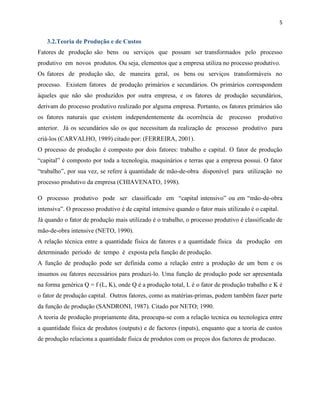 5

3.2.Teoria de Produção e de Custos
Fatores de produção são bens ou serviços que possam ser transformados pelo processo
produtivo em novos produtos. Ou seja, elementos que a empresa utiliza no processo produtivo.
Os fatores de produção são, de maneira geral, os bens ou serviços transformáveis no
processo. Existem fatores de produção primários e secundários. Os primários correspondem
àqueles que não são produzidos por outra empresa, e os fatores de produção secundários,
derivam do processo produtivo realizado por alguma empresa. Portanto, os fatores primários são
os fatores naturais que existem independentemente da ocorrência de

processo

produtivo

anterior. Já os secundários são os que necessitam da realização de processo produtivo para
criá-los (CARVALHO, 1989) citado por: (FERREIRA, 2001).
O processo de produção é composto por dois fatores: trabalho e capital. O fator de produção
“capital” é composto por toda a tecnologia, maquinários e terras que a empresa possui. O fator
“trabalho”, por sua vez, se refere à quantidade de mão-de-obra disponível para utilização no
processo produtivo da empresa (CHIAVENATO, 1998).
O processo produtivo pode ser classificado em “capital intensivo” ou em “mão-de-obra
intensiva”. O processo produtivo é de capital intensive quando o fator mais utilizado é o capital.
Já quando o fator de produção mais utilizado é o trabalho, o processo produtivo é classificado de
mão-de-obra intensive (NETO, 1990).
A relação técnica entre a quantidade física de fatores e a quantidade física da produção em
determinado período de tempo é exposta pela função de produção.
A função de produção pode ser definida como a relação entre a produção de um bem e os
insumos ou fatores necessários para produzi-lo. Uma função de produção pode ser apresentada
na forma genérica Q = f (L, K), onde Q é a produção total, L é o fator de produção trabalho e K é
o fator de produção capital. Outros fatores, como as matérias-primas, podem também fazer parte
da função de produção (SANDRONI, 1987). Citado por NETO; 1990.
A teoria de produção propriamente dita, preocupa-se com a relação tecnica ou tecnologica entre
a quantidade fisica de produtos (outputs) e de factores (inputs), enquanto que a teoria de custos
de produção relaciona a quantidade fisica de produtos com os preços dos factores de producao.

 