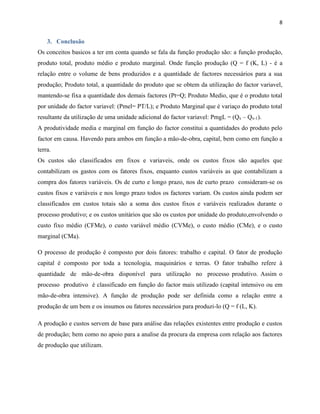 8

3. Conclusão
Os conceitos basicos a ter em conta quando se fala da função produção são: a função produção,
produto total, produto médio e produto marginal. Onde função produção (Q = f (K, L) - é a
relação entre o volume de bens produzidos e a quantidade de factores necessários para a sua
produção; Produto total, a quantidade do produto que se obtem da utilização do factor variavel,
mantendo-se fixa a quantidade dos demais factores (Pt=Q; Produto Medio, que é o produto total
por unidade do factor variavel: (Pmel= PT/L); e Produto Marginal que é variaço do produto total
resultante da utilização de uma unidade adicional do factor variavel: PmgL = (Qx – Qx-1).
A produtividade media e marginal em função do factor constitui a quantidades do produto pelo
factor em causa. Havendo para ambos em função a mão-de-obra, capital, bem como em função a
terra.
Os custos são classificados em fixos e variaveis, onde os custos fixos são aqueles que
contabilizam os gastos com os fatores fixos, enquanto custos variáveis as que contabilizam a
compra dos fatores variáveis. Os de curto e longo prazo, nos de curto prazo consideram-se os
custos fixos e variáveis e nos longo prazo todos os factores variam. Os custos ainda podem ser
classificados em custos totais são a soma dos custos fixos e variáveis realizados durante o
processo produtivo; e os custos unitários que são os custos por unidade do produto,envolvendo o
custo fixo médio (CFMe), o custo variável médio (CVMe), o custo médio (CMe), e o custo
marginal (CMa).
O processo de produção é composto por dois fatores: trabalho e capital. O fator de produção
capital é composto por toda a tecnologia, maquinários e terras. O fator trabalho refere à
quantidade de mão-de-obra disponível para utilização no processo produtivo. Assim o
processo produtivo é classificado em função do factor mais utilizado (capital intensivo ou em
mão-de-obra intensive). A função de produção pode ser definida como a relação entre a
produção de um bem e os insumos ou fatores necessários para produzi-lo (Q = f (L, K).
A produção e custos servem de base para análise das relações existentes entre produção e custos
de produção; bem como no apoio para a analise da procura da empresa com relação aos factores
de produção que utilizam.

 
