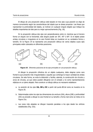 Teoría de proyecciones Ricardo Urriola
16
El dibujo de una proyección oblicua está basado en tres ejes cuya posición se elige de
manera conveniente según las características del objeto que se desea proyectar. Las líneas que
representan la profundidad del objeto, se inclinan en cualquier ángulo elegido que indique los
detalles importantes de éste para su mejor aprovechamiento (Fig. 18).
En la proyección oblicua dos ejes son perpendiculares entre sí, mientras que el tercero
forma un ángulo con la horizontal, este ángulo puede ser 30°, 45° o 60°. Si el objeto posee
aristas circulares o irregulares en la cara frontal éstas se muestran en su verdadera forma y
tamaño. En la Figura 19 se representa una proyección oblicua de varios objetos cuyos ejes
principales están colocados en diferentes posiciones.
Figura 19. Diferentes posiciones de los ejes principales en una proyección oblicua.
Al dibujar la proyección cilíndrica de un objeto cualquiera, debe elegirse como cara
frontal la que presente más irregularidades o aquella que contenga la mayor cantidad de aristas
circulares. De esta forma, se evita la distorsión y facilita, además, la construcción de círculos y
arcos de círculos, ya que estos pueden dibujarse con el compás y no como representaciones
elípticas en un plano alejado. Para construir un dibujo oblicuo es necesario establecer:
a. La posición de los ejes OA, OB y OC a partir del punto O tal como se muestra en la
Figura 20.
b. Determinadas sobre los ejes las dimensiones de anchura (OA), altura (OB) y profundidad
(OC) se procede a dibujar la cara frontal en su tamaño y forma real como se indica en la
Figura 21a.
c. Las caras más alejadas se dibujan trazando paralelas a los ejes desde los vértices
establecidos (Fig. 21b).
(a) (b) (c) (d)
 