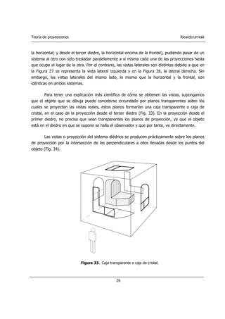 Teoría de proyecciones Ricardo Urriola
26
la horizontal; y desde el tercer diedro, la horizontal encima de la frontal), pudiéndo pasar de un
sistema al otro con sólo trasladar paralelamente a sí misma cada una de las proyecciones hasta
que ocupe el lugar de la otra. Por el contrario, las vistas laterales son distintas debido a que en
la Figura 27 se representa la vista lateral izquierda y en la Figura 28, la lateral derecha. Sin
embargo, las vistas laterales del mismo lado, lo mismo que la horizontal y la frontal, son
idénticas en ambos sistemas.
Para tener una explicación más científica de cómo se obtienen las vistas, supongamos
que el objeto que se dibuja puede concebirse circundado por planos transparentes sobre los
cuales se proyectan las vistas reales, estos planos formarían una caja transparente o caja de
cristal, en el caso de la proyección desde el tercer diedro (Fig. 33). En la proyección desde el
primer diedro, no precisa que sean transparentes los planos de proyección, ya que el objeto
está en el diedro en que se supone se halla el observador y que por tanto, ve directamente.
Las vistas o proyección del sistema diédrico se producen prácticamente sobre los planos
de proyección por la intersección de las perpendiculares a ellos llevadas desde los puntos del
objeto (Fig. 34).
Figura 33. Caja transparente o caja de cristal.
 
