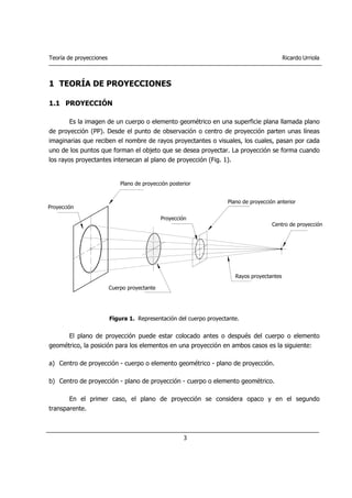 Teoría de proyecciones Ricardo Urriola
3
1 TEORÍA DE PROYECCIONES
1.1 PROYECCIÓN
Es la imagen de un cuerpo o elemento geométrico en una superficie plana llamada plano
de proyección (PP). Desde el punto de observación o centro de proyección parten unas líneas
imaginarias que reciben el nombre de rayos proyectantes o visuales, los cuales, pasan por cada
uno de los puntos que forman el objeto que se desea proyectar. La proyección se forma cuando
los rayos proyectantes intersecan al plano de proyección (Fig. 1).
Figura 1. Representación del cuerpo proyectante.
El plano de proyección puede estar colocado antes o después del cuerpo o elemento
geométrico, la posición para los elementos en una proyección en ambos casos es la siguiente:
a) Centro de proyección - cuerpo o elemento geométrico - plano de proyección.
b) Centro de proyección - plano de proyección - cuerpo o elemento geométrico.
En el primer caso, el plano de proyección se considera opaco y en el segundo
transparente.
Centro de proyección
Plano de proyección anterior
Rayos proyectantes
Cuerpo proyectante
Proyección
Proyección
Plano de proyección posterior
 