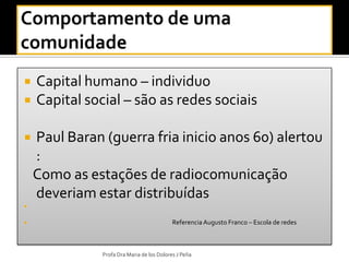    Capital humano – individuo
   Capital social – são as redes sociais

   Paul Baran (guerra fria inicio anos 60) alertou
    :
    Como as estações de radiocomunicação
    deveriam estar distribuídas



                                           Referencia Augusto Franco – Escola de redes



               Profa Dra Maria de los Dolores J Peña
 