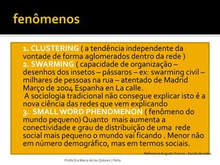    1. CLUSTERING ( a tendência independente da
    vontade de forma aglomerados dentro da rede )
   2. SWARMING ( capacidade de organização –
    desenhos dos insetos – pássaros – ex: swarming civil –
    milhares de pessoas na rua – atentado de Madrid
    Março de 2004 Espanha en La calle.
   A sociologia tradicional não consegue explicar isto é a
    nova ciência das redes que vem explicando
   3. SMALL WORD PHENOMENON ( fenômeno do
    mundo pequeno) Quanto mais aumenta a
    conectividade e grau de distribuição de uma rede
    social mais pequeno o mundo vai ficando . Menor não
    em número demográfico, mas em termos sociais.
                                                        Referencia Augusto Franco – Escola de redes
                Profa Dra Maria de los Dolores J Peña
 