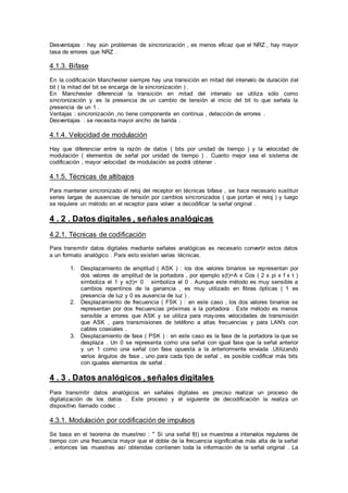 Desventajas : hay aún problemas de sincronización , es menos eficaz que el NRZ , hay mayor
tasa de errores que NRZ .
4.1.3. Bifase
En la codificación Manchester siempre hay una transición en mitad del intervalo de duración del
bit ( la mitad del bit se encarga de la sincronización ) .
En Manchester diferencial la transición en mitad del intervalo se utiliza sólo como
sincronización y es la presencia de un cambio de tensión al inicio del bit lo que señala la
presencia de un 1 .
Ventajas : sincronización ,no tiene componente en continua , detección de errores .
Desventajas : se necesita mayor ancho de banda .
4.1.4. Velocidad de modulación
Hay que diferenciar entre la razón de datos ( bits por unidad de tiempo ) y la velocidad de
modulación ( elementos de señal por unidad de tiempo ) . Cuanto mejor sea el sistema de
codificación , mayor velocidad de modulación se podrá obtener .
4.1.5. Técnicas de altibajos
Para mantener sincronizado el reloj del receptor en técnicas bifase , se hace necesario sustituir
series largas de ausencias de tensión por cambios sincronizados ( que portan el reloj ) y luego
se requiere un método en el receptor para volver a decodificar la señal original .
4 . 2 . Datos digitales , señales analógicas
4.2.1. Técnicas de codificación
Para transmitir datos digitales mediante señales analógicas es necesario convertir estos datos
a un formato analógico . Para esto existen varias técnicas.
1. Desplazamiento de amplitud ( ASK ) : los dos valores binarios se representan por
dos valores de amplitud de la portadora , por ejemplo s(t)=A x Cos ( 2 x pi x f x t )
simboliza el 1 y s(t)= 0 simboliza el 0 . Aunque este método es muy sensible a
cambios repentinos de la ganancia , es muy utilizado en fibras ópticas ( 1 es
presencia de luz y 0 es ausencia de luz ) .
2. Desplazamiento de frecuencia ( FSK ) : en este caso , los dos valores binarios se
representan por dos frecuencias próximas a la portadora . Este método es menos
sensible a errores que ASK y se utiliza para mayores velocidades de transmisión
que ASK , para transmisiones de teléfono a altas frecuencias y para LAN's con
cables coaxiales .
3. Desplazamiento de fase ( PSK ) : en este caso es la fase de la portadora la que se
desplaza . Un 0 se representa como una señal con igual fase que la señal anterior
y un 1 como una señal con fase opuesta a la anteriormente enviada .Utilizando
varios ángulos de fase , uno para cada tipo de señal , es posible codificar más bits
con iguales elementos de señal .
4 . 3 . Datos analógicos , señales digitales
Para transmitir datos analógicos en señales digitales es preciso realizar un proceso de
digitalización de los datos . Este proceso y el siguiente de decodificación la realiza un
dispositivo llamado codec .
4.3.1. Modulación por codificación de impulsos
Se basa en el teorema de muestreo : " Si una señal f(t) se muestrea a intervalos regulares de
tiempo con una frecuencia mayor que el doble de la frecuencia significativa más alta de la señal
, entonces las muestras así obtenidas contienen toda la información de la señal original . La
 