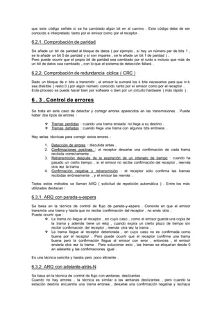 que este código señale si se ha cambiado algún bit en el camino . Este código debe de ser
conocido e interpretado tanto por el emisor como por el receptor .
6.2.1. Comprobación de paridad
Se añade un bit de paridad al bloque de datos ( por ejemplo , si hay un número par de bits 1 ,
se le añade un bit 0 de paridad y si son impares , se le añade un bit 1 de paridad ) .
Pero puede ocurrir que el propio bit de paridad sea cambiado por el ruido o incluso que más de
un bit de datos sea cambiado , con lo que el sistema de detección fallará .
6.2.2. Comprobación de redundancia cíclica ( CRC )
Dado un bloque de n bits a transmitir , el emisor le sumará los k bits necesarios para que n+k
sea divisible ( resto 0 ) por algún número conocido tanto por el emisor como por el receptor .
Este proceso se puede hacer bien por software o bien por un circuito hardware ( más rápido ) .
6 . 3 . Control de errores
Se trata en este caso de detectar y corregir errores aparecidos en las transmisiones . Puede
haber dos tipos de errores :
 Tramas perdidas : cuando una trama enviada no llega a su destino .
 Tramas dañadas : cuando llega una trama con algunos bits erróneos .
Hay varias técnicas para corregir estos errores :
1. Detección de errores : discutida antes .
2. Confirmaciones positivas : el receptor devuelve una confirmación de cada trama
recibida correctamente .
3. Retransmisión después de la expiración de un intervalo de tiempo : cuando ha
pasado un cierto tiempo , si el emisor no recibe confirmación del receptor , reenvía
otra vez la trama .
4. Confirmación negativa y retransmisión : el receptor sólo confirma las tramas
recibidas erróneamente , y el emisor las reenvía .
Todos estos métodos se llaman ARQ ( solicitud de repetición automática ) . Entre los más
utilizados destacan :
6.3.1. ARQ con parada-y-espera
Se basa en la técnica de control de flujo de parada-y-espera . Consiste en que el emisor
transmite una trama y hasta que no recibe confirmación del receptor , no envía otra .
Puede ocurrir que :
 La trama no llegue al receptor , en cuyo caso , como el emisor guarda una copia de
la trama y además tiene un reloj , cuando expira un cierto plazo de tiempo sin
recibir confirmación del receptor , reenvía otra vez la trama .
 La trama llegue al receptor deteriorada , en cuyo caso no es confirmada como
buena por el receptor . Pero puede ocurrir que el receptor confirme una trama
buena pero la confirmación llegue al emisor con error , entonces , el emisor
enviaría otra vez la trama . Para solucionar esto , las tramas se etiquetan desde 0
en adelante y las confirmaciones igual .
Es una técnica sencilla y barata pero poco eficiente .
6.3.2. ARQ con adelante-atrás-N
Se basa en la técnica de control de flujo con ventanas deslizantes .
Cuando no hay errores , la técnica es similar a las ventanas deslizantes , pero cuando la
estación destino encuentra una trama errónea , devuelve una confirmación negativa y rechaza
 