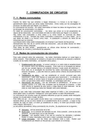 7 . CONMUTACION DE CIRCUITOS
7 . 1 . Redes conmutadas
Cuando los datos hay que enviarlos a largas distancias ( e incluso a no tan largas ) ,
generalmente deben pasar por varios nodos intermedios . Estos nodos son los encargados de
encauzar los datos para que lleguen a su destino .
En conmutación de circuitos , los nodos intermedios no tratan los datos de ninguna forma , sólo
se encargan de encaminarlos a su destino .
En redes de comunicación conmutadas , los datos que entren en la red provenientes de
alguna de las estaciones , son conmutados de nodo en nodo hasta que lleguen a su destino .
Hay nodos sólo conectados a otros nodos y su única misión es conmutar los datos
internamente a la red . También hay nodos conectados a estaciones y a otros nodos , por lo
que deben de añadir a su función como nodo , la aceptación y emisión de datos de las
estaciones que se conectan .
Los enlaces entre nodos están multiplexados en el tiempo o por división de frecuencias .
Generalmente hay más de un camino entre dos estaciones , para así poder desviar los datos
por el camino menos colapsado .
Para redes de área amplia , generalmente se utilizan otras técnicas de conmutación :
conmutación de circuitos y conmutación de paquetes .
7 . 2 . Redes de conmutación de circuitos
Para cada conexión entre dos estaciones , los nodos intermedios dedican un canal lógico a
dicha conexión . Para establecer el contacto y el paso de la información de estación a estación
a través de los nodos intermedios , se requieren estos pasos :
1. Establecimiento del circuito : el emisor solicita a un cierto nodo el establecimiento
de conexión hacia una estación receptora . Este nodo es el encargado de dedicar
uno de sus canales lógicos a la estación emisora ( suele existir de antemano ) .
Este nodo es el encargado de encontrar los nodos intermedios para llegar a la
estación receptora , y para ello tiene en cuenta ciertos criterios de encaminamiento
, coste , etc...
2. Transferencia de datos : una vez establecido el circuito exclusivo para esta
transmisión ( cada nodo reserva un canal para esta transmisión ) , la estación se
transmite desde el emisor hasta el receptor conmutando sin demoras de nodo en
nodo ( ya que estos nodos tienen reservado un canal lógico para ella ) .
3. Desconexión del circuito : una vez terminada la transferencia , el emisor o el
receptor indican a su nodo más inmediato que ha finalizado la conexión , y este
nodo informa al siguiente de este hecho y luego libera el canal dedicado . así de
nodo en nodo hasta que todos han liberado este canal dedicado .
Debido a que cada nodo conmutador debe saber organizar el tráfico y las conmutaciones ,
éstos deben tener la suficiente "inteligencia" como para realizar su labor eficientemente .
La conmutación de circuitos suele ser bastante ineficiente ya que los canales están reservados
aunque no circulen datos a través de ellos .
Para tráfico de voz , en que suelen circular datos ( voz ) continuamente , puede ser un método
bastante eficaz ya que el único retardo es el establecimiento de la conexión , y luego no hay
retardos de nodo en nodo ( al estar ya establecido el canal y no tener que procesar ningún
nodo ninguna información ) .
La red pública de telefonía utiliza conmutación de circuitos . Su arquitectura es la siguiente :
 Abonados : son las estaciones de la red .
 Bucle local : es la conexión del abonado a la red . Esta conexión , como es de corta
distancia , se suele hacer con un par trenzado .
 Centrales : son aquellos nodos a los que se conectan los abonados ( centrales
finales ) o nodos intermedios entre nodo y nodo ( centrales intermedias ) .
 Líneas principales : son las líneas que conectan nodo a nodo . Suelen usar
multiplexación por división en frecuencias o por división en el tiempo .
 
