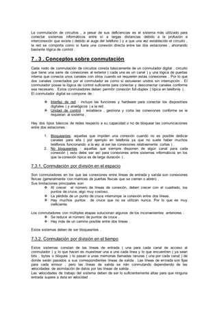 La conmutación de circuitos , a pesar de sus deficiencias es el sistema más utilizado para
conectar sistemas informáticos entre sí a largas distancias debido a la profusión e
interconexión que existe ( debido al auge del teléfono ) y a que una vez establecido el circuito ,
la red se comporta como si fuera una conexión directa entre las dos estaciones , ahorrando
bastante lógica de control .
7 . 3 . Conceptos sobre conmutación
Cada nodo de conmutación de circuitos consta básicamente de un conmutador digital , circuito
que tiene una serie de conexiones al exterior ( cada una es un canal ) y una lógica de puertas
interna que conecta unos canales con otros cuando se requieren estas conexiones . Por lo que
dos canales conectados por el conmutador es como si estuvieran unidos sin interrupción . El
conmutador posee la lógica de control suficiente para conectar y desconectar canales conforme
sea necesario . Estos conmutadores deben permitir conexión full-duplex ( típica en telefonía ) .
El conmutador digital se compone de :
 Interfaz de red : incluye las funciones y hardware para conectar los dispositivos
digitales ( y analógicos ) a la red .
 Unidad de control : establece , gestiona y corta las conexiones conforme se le
requieran al sistema .
Hay dos tipos básicos de redes respecto a su capacidad o no de bloquear las comunicaciones
entre dos estaciones :
1. Bloqueantes: aquellas que impiden una conexión cuando no es posible dedicar
canales para ella ( por ejemplo en telefonía ya que no suele haber muchos
teléfonos funcionando a la vez al ser las conexiones relativamente cortas ) .
2. No bloqueantes : aquellas que siempre disponen de algún canal para cada
conexión ( esto debe ser así para conexiones entre sistemas informáticos en los
que la conexión típica es de larga duración ) .
7.3.1. Conmutación por división en el espacio
Son conmutadores en los que las conexiones entre líneas de entrada y salida son conexiones
físicas (generalmente con matrices de puertas físicas que se cierran o abren) .
Sus limitaciones principales son:
 Al crecer el número de líneas de conexión, deben crecer con el cuadrado, los
puntos de cruce; algo muy costoso.
 La pérdida de un punto de cruce interrumpe la conexión entre dos líneas.
 Hay muchos puntos de cruce que no se utilizan nunca. Por lo que es muy
ineficiente.
Los conmutadores con múltiples etapas solucionan algunos de los inconvenientes anteriores :
 Se reduce el número de puntos de cruce .
 Hay más de un camino posible entre dos líneas .
Estos sistemas deben de ser bloqueantes .
7.3.2. Conmutación por división en el tiempo
Estos sistemas constan de las líneas de entrada ( una para cada canal de acceso al
conmutador ) y lo que hacen es muestrear una a una cada línea y lo que encuentren ( ya sean
bits , bytes o bloques ) lo pasan a unas memorias llamadas ranuras ( una por cada canal ) de
donde serán pasados a sus correspondientes líneas de salida . Las líneas de entrada son fijas
para cada emisor , pero las líneas de salida se irán conmutando dependiendo de las
velocidades de asimilación de datos por las líneas de salida .
Las velocidades de trabajo del sistema deben de ser lo suficientemente altas para que ninguna
entrada supere a ésta en velocidad .
 