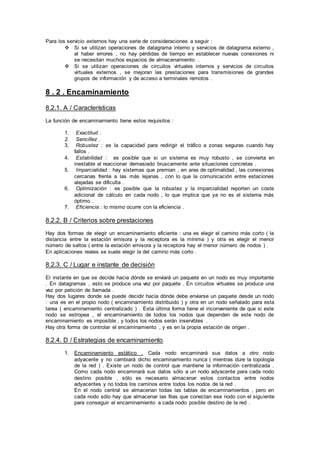 Para los servicio externos hay una serie de consideraciones a seguir :
 Si se utilizan operaciones de datagrama interno y servicios de datagrama externo ,
al haber errores , no hay pérdidas de tiempo en establecer nuevas conexiones ni
se necesitan muchos espacios de almacenamiento .
 Si se utilizan operaciones de circuitos virtuales internos y servicios de circuitos
virtuales externos , se mejoran las prestaciones para transmisiones de grandes
grupos de información y de acceso a terminales remotos .
8 . 2 . Encaminamiento
8.2.1. A / Características
La función de encaminamiento tiene estos requisitos :
1. Exactitud .
2. Sencillez .
3. Robustez : es la capacidad para redirigir el tráfico a zonas seguras cuando hay
fallos .
4. Estabilidad : es posible que si un sistema es muy robusto , se convierta en
inestable al reaccionar demasiado bruscamente ante situaciones concretas .
5. Imparcialidad : hay sistemas que premian , en aras de optimalidad , las conexiones
cercanas frente a las más lejanas , con lo que la comunicación entre estaciones
alejadas se dificulta .
6. Optimización : es posible que la robustez y la imparcialidad reporten un coste
adicional de cálculo en cada nodo , lo que implica que ya no es el sistema más
óptimo .
7. Eficiencia : lo mismo ocurre con la eficiencia .
8.2.2. B / Criterios sobre prestaciones
Hay dos formas de elegir un encaminamiento eficiente : una es elegir el camino más corto ( la
distancia entre la estación emisora y la receptora es la mínima ) y otra es elegir el menor
número de saltos ( entre la estación emisora y la receptora hay el menor número de nodos ) .
En aplicaciones reales se suele elegir la del camino más corto .
8.2.3. C / Lugar e instante de decisión
El instante en que se decide hacia dónde se enviará un paquete en un nodo es muy importante
. En datagramas , esto se produce una vez por paquete . En circuitos virtuales se produce una
vez por petición de llamada .
Hay dos lugares donde se puede decidir hacia dónde debe enviarse un paquete desde un nodo
: una es en el propio nodo ( encaminamiento distribuido ) y otra en un nodo señalado para esta
tarea ( encaminamiento centralizado ) . Esta última forma tiene el inconveniente de que si este
nodo se estropea , el encaminamiento de todos los nodos que dependen de este nodo de
encaminamiento es imposible , y todos los nodos serán inservibles .
Hay otra forma de controlar el encaminamiento , y es en la propia estación de origen .
8.2.4. D / Estrategias de encaminamiento
1. Encaminamiento estático . Cada nodo encaminará sus datos a otro nodo
adyacente y no cambiará dicho encaminamiento nunca ( mientras dure la topología
de la red ) . Existe un nodo de control que mantiene la información centralizada .
Como cada nodo encaminará sus datos sólo a un nodo adyacente para cada nodo
destino posible , sólo es necesario almacenar estos contactos entre nodos
adyacentes y no todos los caminos entre todos los nodos de la red .
En el nodo central se almacenan todas las tablas de encaminamientos , pero en
cada nodo sólo hay que almacenar las filas que conectan ese nodo con el siguiente
para conseguir el encaminamiento a cada nodo posible destino de la red .
 