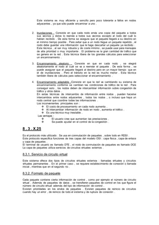 Este sistema es muy eficiente y sencillo pero poco tolerante a fallos en nodos
adyacentes , ya que sólo puede encaminar a uno .
2. Inundaciones . Consiste en que cada nodo envía una copia del paquete a todos
sus vecinos y éstos lo reenvía a todos sus vecinos excepto al nodo del cuál lo
habían recibido . De esta forma se asegura que el paquete llegará a su destino en
el mínimo tiempo posible . Para evitar que a un nodo llegue un paquete repetido , el
nodo debe guardar una información que le haga descartar un paquete ya recibido .
Esta técnica , al ser muy robusta y de coste mínimo , se puede usar para mensajes
de alta prioridad o muy importante . El problema es la gran cantidad de tráfico que
se genera en la red . Esta técnica libera de los grandes cálculos para seleccionar
un encaminamiento .
3. Encaminamiento aleatorio . Consiste en que en cada nodo , se elegirá
aleatoriamente el nodo al cuál se va a reenviar el paquete . De esta forma , se
puede asegurar que el paquete llegará al destino pero en un mayor tiempo que en
el de inundaciones . Pero el tránsito en la red es mucho menor . Esta técnica
también libera de cálculos para seleccionar el encaminamiento .
4. Encaminamiento adaptable .Consiste en que la red va cambiando su sistema de
encaminamiento conforme se cambian las condiciones de tráfico de la red . Para
conseguir esto , los nodos deben de intercambiar información sobre congestión de
tráfico y otros datos .
En estas técnicas de intercambio de información entre nodos , pueden hacerse
intercambios entre nodos adyacentes , todos los nodos , o incluso que haya un
nodo central que coordine todas las informaciones .
Los inconvenientes principales son :
 El costo de procesamiento en cada nodo aumenta .
 Al intercambiar información de nodo en nodo , aumenta el tráfico .
 Es una técnica muy inestable .
Las ventajas :
 El usuario cree que aumentan las prestaciones .
 Se puede ayudar en el control de la congestión .
8 . 3 . X.25
Es el protocolo más utilizado . Se usa en conmutación de paquetes , sobre todo en RDSI .
Este protocolo especifica funciones de tres capas del modelo OSI : capa física , capa de enlace
y capa de paquetes .
El terminal de usuario es llamado DTE , el nodo de conmutación de paquetes es llamado DCE
La capa de paquetes utiliza servicios de circuitos virtuales externos .
8.3.1. Servicio de circuito virtual
Este sistema ofrece dos tipos de circuitos virtuales externos : llamadas virtuales y circuitos
virtuales permanentes . En el primer caso , se requiere establecimiento de conexión o llamada
inicial , mientras que en el segundo no .
8.3.2. Formato de paquete
Cada paquete contiene cierta información de control , como por ejemplo el número de circuito
virtual . Además de paquetes de datos , se transfieren paquetes de control en los que figura el
número de circuito virtual además del tipo de información de control .
Existen prioridades en los envíos de paquetes . Existen paquetes de reinicio de circuitos
cuando hay un error , de reinicio de todo el sistema y de ruptura de conexión .
 