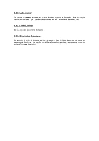 8.3.3. Multiplexación
Se permite la conexión de miles de circuitos virtuales , además de full-duplex . Hay varios tipos
de circuitos virtuales , fijos , de llamadas entrantes a la red , de llamadas salientes , etc...
8.3.4. Control de flujo
Se usa protocolo de ventana deslizante .
8.3.5. Secuencias de paquetes
Se permite el envío de bloques grandes de datos . Esto lo hace dividiendo los datos en
paquetes de dos tipos , los grandes con el tamaño máximo permitido y paquetes de restos de
un tamaño menor al permitido .
 