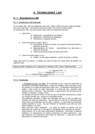 9 . TECNOLOGIAS LAN
9 . 1 . Arquitectura LAN
9.1.1. Arquitectura del protocolo
En el modelo OSI , sólo hay diferencias entre LAN , MAN y WAN en las tres capas más bajas ,
que son la capa física , de control de acceso al medio y de control de enlace lógico .
En arquitecturas LAN , las tres primeras capas tienen las siguientes funciones :
1. Capa física :
 Codificación y decodificación de señales .
 Generación y eliminación de preámbulo .
 Transmisión y recepción de bits .
2. Control de acceso al medio ( MAC ) :
 Ensamblado de datos en tramas con campos de direccionamiento y
detección de errores .
 Desensamblado de tramas , reconocimiento de direcciones y
detección de errores .
 Control de acceso al medio de transmisión LAN .
3. Control de enlace lógico ( LLC ) :
 Interfaz con las capas superiores y control de errores y de flujo .
Cada capa toma las tramas y le añade una serie de datos de control antes de pasarla a la
siguiente capa .
Cabecera MAC / Cabecera LLC / Cabecera IP / Cabecera TCP / Datos / Parte final MAC
/<--- segmento TCP ---->/
/<----------- datagrama IP ---------------->/
/<--------- unidad de datos de protocolo LLC ------------->/
/<---------------------------------------------- trama MAC ----------------------------------------------------->/
9.1.2. Topologías
1 .Topologías en bus y en árbol : En la topología en bus , todas las estaciones se
encuentran conectadas directamente a través de interfaces físicas llamadas tomas
de conexión a un medio de transmisión lineal o bus . Se permite la transmisión full-
duplex y ésta circula en todas direcciones a lo largo del bus , pudiendo cada
estación recibir o transmitir . Hay terminales a cada extremo del bus para que las
señales no "reboten" y vuelvan al bus .
La topología en árbol es similar a la de bus pero se permiten ramificaciones a partir
de un punto llamado raíz , aunque no se permiten bucles .
Los problemas asociados a estas dos topologías son que ya que los datos son
recibidos por todas las estaciones , hay que dotar a la red de un mecanismo para
saber hacia qué destinatario van los datos . Además , ya que todas las estaciones
pueden transmitir a la vez , hay que implantar un mecanismo que evite que unos
datos interfieran con otros .
Para solucionar estos problemas , los datos se parten en tramas con una
información de control en la que figura el identificador de la estación de destino .
Cada estación de la LAN está unívocamente identificada . Para evitar el segundo
problema ( la superposición de señales provenientes de varias estaciones ) , hay
que mantener una cooperación entre todas las estaciones , y para eso se utiliza
información de control en las tramas .
 
