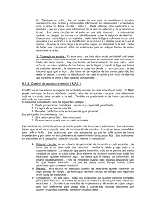 2 . Topología en anillo : La red consta de una serie de repetidores ( simples
mecanismos que reciben y retransmiten información sin almacenarla ) conectados
unos a otros en forma circular ( anillo ) . Cada estación está conectada a un
repetidor , que es el que pasa información de la red a la estación y de la estación a
la red . Los datos circulan en el anillo en una sola dirección . La información
también se desgaja en tramas con identificadores sobre la estación de destino .
Cuando una trama llega a un repetidor , éste tiene la lógica suficiente como para
reenviarla a su estación ( si el identificador es el mismo ) o dejarla pasar si no es el
mismo . Cuando la trama llega a la estación origen , es eliminada de la red . Debe
de haber una cooperación entre las estaciones para no solapar tramas de varias
estaciones a la vez .
3 . Topología en estrella : En este caso , se trata de un nodo central del cuál salen
los cableados para cada estación . Las estaciones se comunican unas con otras a
través del nodo central . hay dos formas de funcionamiento de este nodo : este
nodo es un mero repetidor de las tramas que le llegan ( cuando le llega una trama
de cualquier estación , la retransmite a todas las demás ) , en cuyo caso , la red
funciona igual que un bus ; otra forma es de repetidor de las tramas pero sólo las
repite al destino ( usando la identificación de cada estación y los datos de destino
que contiene la trama ) tras haberlas almacenado .
9.1.3. Control de acceso al medio ( MAC )
El MAC es el mecanismo encargado del control de acceso de cada estación al medio . El MAC
puede realizarse de forma distribuida cuando todas las estaciones cooperan para determinar
cuál es y cuándo debe acceder a la red . También se puede realizar de forma centralizada
utilizando un controlador .
El esquema centralizado tiene las siguientes ventajas :
1 . Puede proporcionar prioridades , rechazos y capacidad garantizada .
2 . La lógica de acceso es sencilla .
3 . Resuelve conflictos entre estaciones de igual prioridad .
Los principales inconvenientes son :
1 . Si el nodo central falla , falla toda la red .
2 . El nodo central puede ser un cuello de botella .
Las técnicas de control de acceso al medio pueden ser síncronas o asíncronas . Las síncronas
hacen que la red se comporte como de conmutación de circuitos , lo cuál no es recomendable
para LAN y WAN . Las asíncronas son más aceptables ya que las LAN actúan de forma
impredecible y por tanto no es conveniente el mantenimiento de accesos fijos . Las asíncronas
se subdividen en 3 categorías : rotación circular , reserva y competición .
 Rotación circular: se va rotando la oportunidad de transmitir a cada estación , de
forma que si no tiene nada que transmitir , declina la oferta y deja paso a la
siguiente estación . La estación que quiere transmitir , sólo se le permite una cierta
cantidad de datos en cada turno .Este sistema es eficiente cuando casi todas las
estaciones quieren transmitir algo , de forma que el tiempo de transmisión se
reparte equitativamente . Pero es ineficiente cuando sólo algunas estaciones son
las que desean transmitir , ya que se pierde mucho tiempo rotando sobre
estaciones que no desean transmitir .
 Reserva : esta técnica es adecuada cuando las estaciones quieren transmitir un
largo periodo de tiempo , de forma que reservan ranuras de tiempo para repartirse
entre todas las estaciones .
 Competición : en este caso , todas las estaciones que quieren transmitir compiten
para poder hacerlo ( el control de acceso al medio se distribuyen entre todas las
estaciones ) . Son técnicas sencillas de implementar y eficientes en bajas cargas
pero muy ineficientes para cargas altas ( cuando hay muchas estaciones que
quieren el acceso y además transmiten muchos datos ) .
 