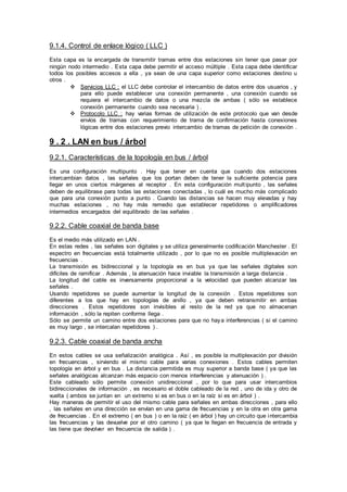 9.1.4. Control de enlace lógico ( LLC )
Esta capa es la encargada de transmitir tramas entre dos estaciones sin tener que pasar por
ningún nodo intermedio . Esta capa debe permitir el acceso múltiple . Esta capa debe identificar
todos los posibles accesos a ella , ya sean de una capa superior como estaciones destino u
otros .
 Servicios LLC : el LLC debe controlar el intercambio de datos entre dos usuarios , y
para ello puede establecer una conexión permanente , una conexión cuando se
requiera el intercambio de datos o una mezcla de ambas ( sólo se establece
conexión permanente cuando sea necesaria ) .
 Protocolo LLC : hay varias formas de utilización de este protocolo que van desde
envíos de tramas con requerimiento de trama de confirmación hasta conexiones
lógicas entre dos estaciones previo intercambio de tramas de petición de conexión .
9 . 2 . LAN en bus / árbol
9.2.1. Características de la topología en bus / árbol
Es una configuración multipunto . Hay que tener en cuenta que cuando dos estaciones
intercambian datos , las señales que los portan deben de tener la suficiente potencia para
llegar en unos ciertos márgenes al receptor . En esta configuración multipunto , las señales
deben de equilibrase para todas las estaciones conectadas , lo cuál es mucho más complicado
que para una conexión punto a punto . Cuando las distancias se hacen muy elevadas y hay
muchas estaciones , no hay más remedio que establecer repetidores o amplificadores
intermedios encargados del equilibrado de las señales .
9.2.2. Cable coaxial de banda base
Es el medio más utilizado en LAN .
En estas redes , las señales son digitales y se utiliza generalmente codificación Manchester . El
espectro en frecuencias está totalmente utilizado , por lo que no es posible multiplexación en
frecuencias .
La transmisión es bidireccional y la topología es en bus ya que las señales digitales son
difíciles de ramificar . Además , la atenuación hace inviable la transmisión a larga distancia .
La longitud del cable es inversamente proporcional a la velocidad que pueden alcanzar las
señales .
Usando repetidores se puede aumentar la longitud de la conexión . Estos repetidores son
diferentes a los que hay en topologías de anillo , ya que deben retransmitir en ambas
direcciones . Estos repetidores son invisibles al resto de la red ya que no almacenan
información , sólo la repiten conforme llega .
Sólo se permite un camino entre dos estaciones para que no haya interferencias ( si el camino
es muy largo , se intercalan repetidores ) .
9.2.3. Cable coaxial de banda ancha
En estos cables se usa señalización analógica . Así , es posible la multiplexación por división
en frecuencias , sirviendo el mismo cable para varias conexiones . Estos cables permiten
topología en árbol y en bus . La distancia permitida es muy superior a banda base ( ya que las
señales analógicas alcanzan más espacio con menos interferencias y atenuación ) .
Este cableado sólo permite conexión unidireccional , por lo que para usar intercambios
bidireccionales de información , es necesario el doble cableado de la red , uno de ida y otro de
vuelta ( ambos se juntan en un extremo si es en bus o en la raíz si es en árbol ) .
Hay maneras de permitir el uso del mismo cable para señales en ambas direcciones , para ello
, las señales en una dirección se envían en una gama de frecuencias y en la otra en otra gama
de frecuencias . En el extremo ( en bus ) o en la raíz ( en árbol ) hay un circuito que intercambia
las frecuencias y las devuelve por el otro camino ( ya que le llegan en frecuencia de entrada y
las tiene que devolver en frecuencia de salida ) .
 