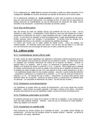En la configuración de cable dual los caminos de entrada y salida son cables separados. En la
configuración dividida los caminos de entrada son bandas de frecuencia en el mismo cable.
En la señalización analógica de banda portadora se utiliza todo el espectro de frecuencias
para una sola transmisión bidireccional, con topología de Bus. En éste tipo de transmisión es
posible prescindir de amplificadores ya que las frecuencias de utilización son bajas, menos
sensibles a ala atenuación. La electrónica asociada es sencilla y barata.
9.2.4. Bus de fibra óptica
Hay dos formas de tratar las señales ópticas que provienen del bus por un nodo : una es
tomando la señal óptica , convirtiéndola a señal eléctrica ( para que sea tratada por el nodo )
extrayendo la información de control y luego pasándola otra vez a señal óptica para reenviarla
al bus ; la otra forma es quitando un poco de energía óptica y luego reinyectándola de nuevo .
Ambas opciones tienen sus ventajas e inconvenientes ; la primera tiene las ventajas de la
complejidad electrónica y los retardos y la segunda las pérdidas de energía .
Lo mismo que ocurría con el cable coaxial de banda ancha , como las señales son
unidireccionales , es necesario utilizar dos buses ( uno de ida y otro de vuelta ) o un sólo bus
con una terminación que se encarga de recibir por un lado y transmitir por el otro .
9 3 . LAN en anillo
9.3.1. Características de las LAN en anillo
El anillo consta de varios repetidores que regeneran y transmiten unidireccionalmente de bit en
bit . Cada repetidor sirve de punto de conexión de una estación al anillo . La información circula
en paquetes que contienen información de control de la estación de destino . Cuando un
paquete llega a un repetidor , éste lo copia y lo retransmite al siguiente repetidor , y si va
dirigido a su estación de enlace lo envía allí y si no , lo elimina . Para impedir que un paquete
de vueltas continuamente por el anillo se puede o bien eliminar por el repetidor de destino o por
el repetidor de origen al llegar otra vez a él ( esto permite el envío a varias estaciones a la vez )
. Los repetidores pueden estar en tres estados posibles : escucha ( cuando recibe del anillo bits
, comprueba si pertenecen a un paquete de su estación , y si lo son los envía por la línea de su
estación y si no , los reenvía otra vez al anillo ) , transmisión ( el enlace tiene permiso para
transmitir datos de su estación , entonces los pasa al anillo ) y cortocircuito ( el repetidor pasa
sin demoras - sin comprobar la información de control - los bits otra vez al anillo ) .
9.3.2. Fluctuación en la temporización
Los repetidores no pueden evitar los errores de temporización , por lo que cuando hay muchos
repetidores , estos errores se pueden agrandar y dar lugar a errores en los datos . Una forma
de paliar esta situación es que los repetidores tengan circuitos de control de temporización .
9.3.3. Problemas potenciales en el anillo
El problema principal es la rotura de un enlace o el fallo de un repetidor , lo que implica que el
resto del anillo quedará inservible . Además , cada vez que se introduzca un nuevo repetidor ,
habrá que adaptar a sus vecinos .
9.3.4. Arquitectura en estrella-anillo
Para solucionar los errores propios de la topología de anillo , se pueden utilizar híbridos de
estrella-anillo , de forma que los posibles errores se pueden localizar . Además , se facilita la
incorporación de nuevos repetidores .
 